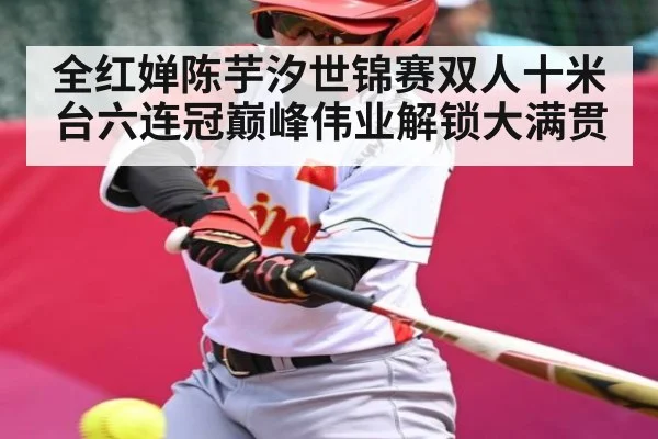 全红婵陈芋汐世锦赛双人十米台六连冠巅峰伟业解锁大满贯