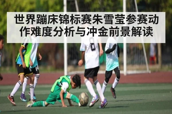 世界蹦床锦标赛朱雪莹参赛动作难度分析与冲金前景解读