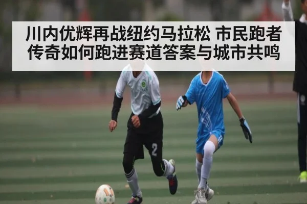 川内优辉再战纽约马拉松 市民跑者传奇如何跑进赛道答案与城市共鸣