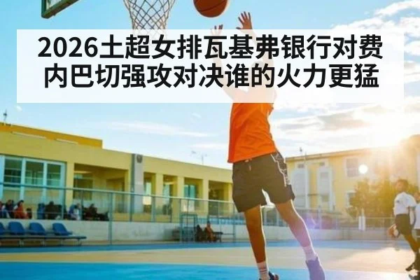 2026土超女排瓦基弗银行对费内巴切强攻对决谁的火力更猛